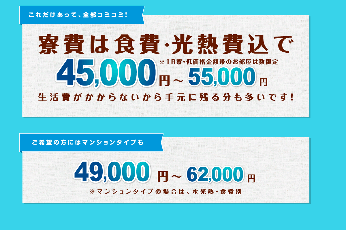 寮費は食費・光熱費込みで45,000円～55000円　生活費がかからないから手元に残る分も多いです！